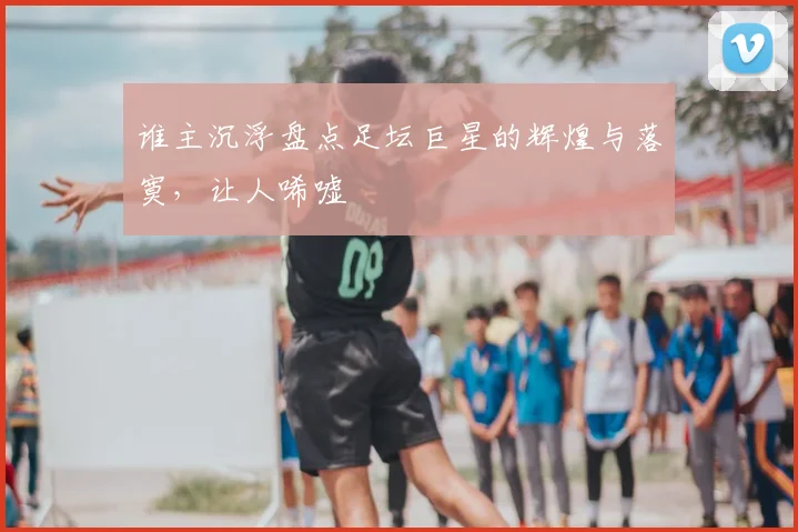 谁主沉浮盘点足坛巨星的辉煌与落寞，让人唏嘘