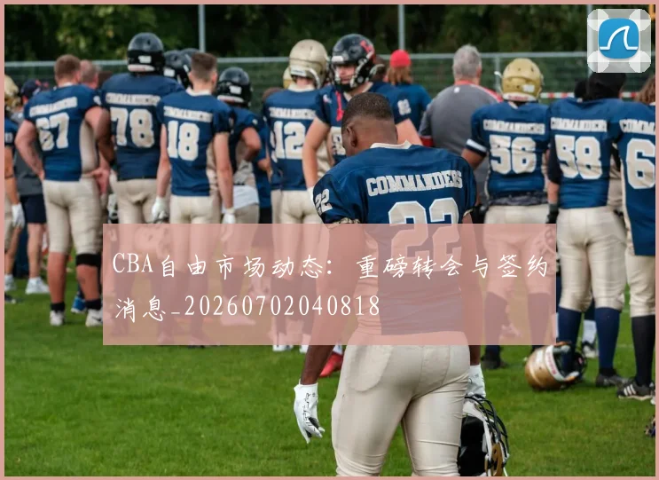 CBA自由市场动态:重磅转会与签约消息_20260702040818