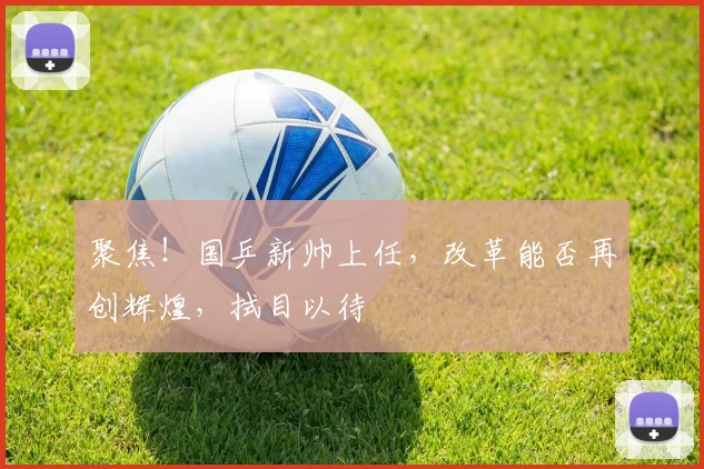 聚焦！国乒新帅上任，改革能否再创辉煌，拭目以待
