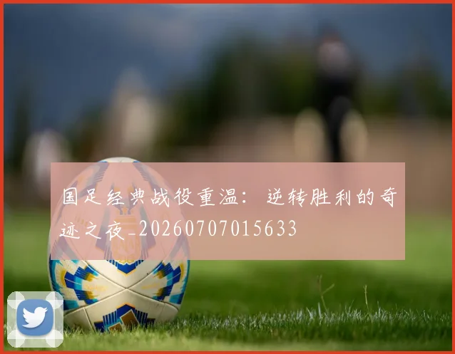 国足经典战役重温：逆转胜利的奇迹之夜_20260707015633