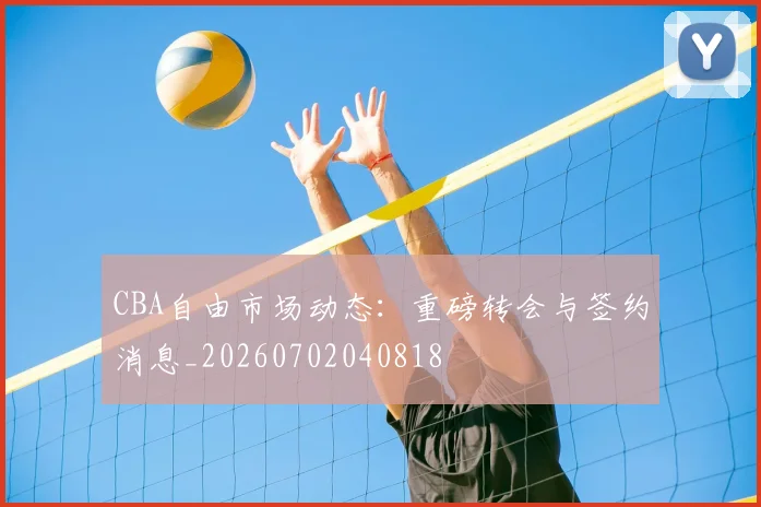 CBA自由市场动态：重磅转会与签约消息_20260702040818