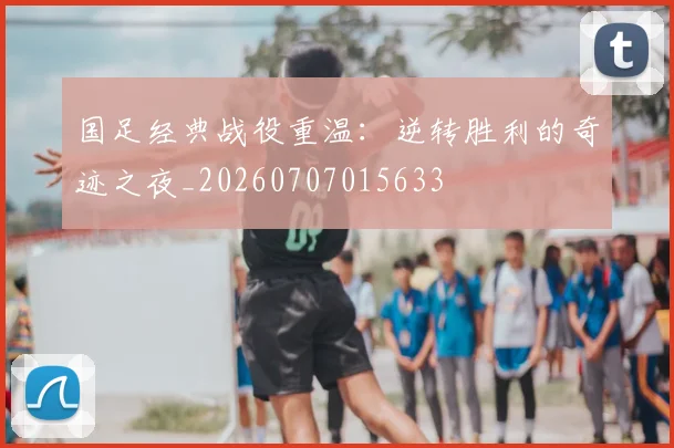 国足经典战役重温：逆转胜利的奇迹之夜_20260707015633