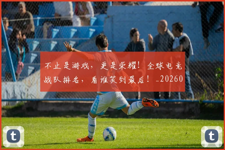 不止是游戏，更是荣耀！全球电竞战队排名，看谁笑到最后！_20260531151331_20260702175119