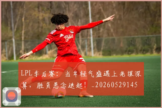 LPL季后赛：当年轻气盛遇上老谋深算，胜负悬念迭起！_20260529145950