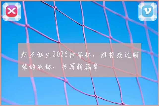 新王诞生2026世界杯，谁将接过前辈的衣钵，书写新篇章