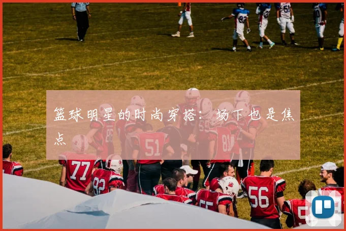 篮球明星的时尚穿搭：场下也是焦点