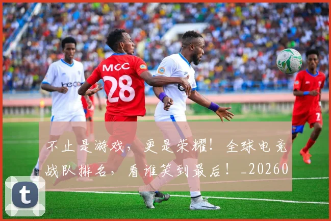 不止是游戏,更是荣耀!全球电竞战队排名,看谁笑到最后!_20260531151331_20260702175119