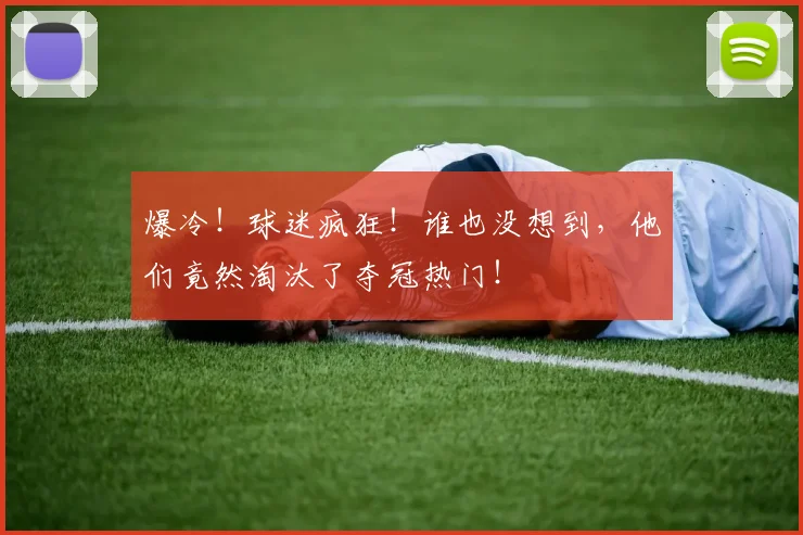 爆冷!球迷疯狂!谁也没想到,他们竟然淘汰了夺冠热门!