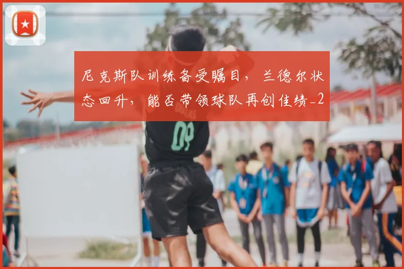 尼克斯队训练备受瞩目，兰德尔状态回升，能否带领球队再创佳绩_20260604200253_20260707145649