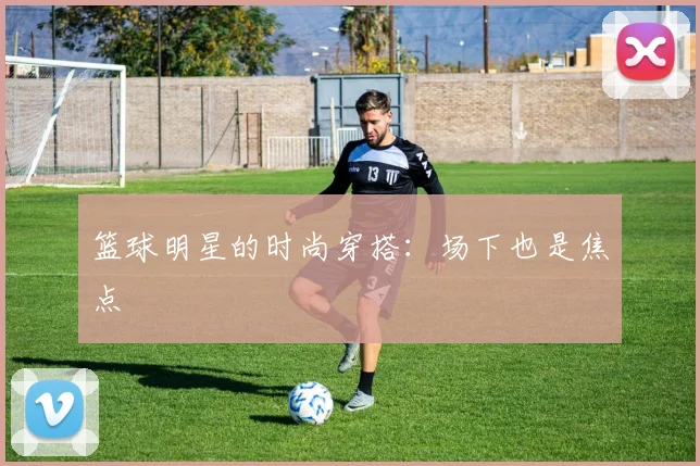 篮球明星的时尚穿搭：场下也是焦点