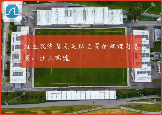 谁主沉浮盘点足坛巨星的辉煌与落寞，让人唏嘘